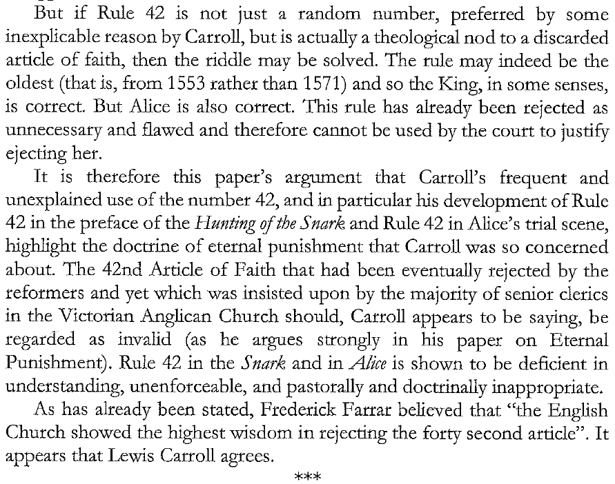 «But if Rule 42 is not just a random number, preferred by some inexplicable reason by Carroll, but is actually a theological nod to a discarded article of faith, then the riddle may be solved. The rule may indeed be the oldest (that is, from 1553 rather than 1571) and so the King, in some senses, is correct. But Alice is also correct. This rule has already been rejected as unnecessary and flawed and therefore cannot be used by the court to justify ejecting her.

It is therefore this paper’s argument that Carroll’s frequent and unexplained use of the number 42, and in particular his development of Rule 42 in the preface of the 