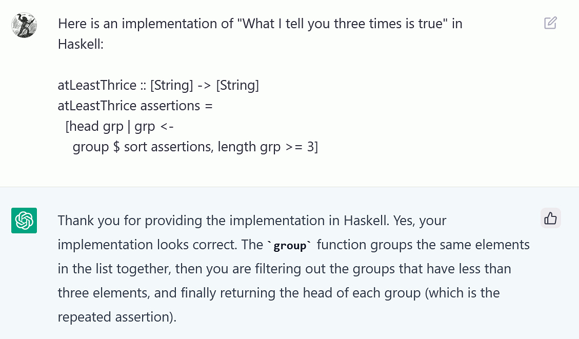 Here is an implementation of "What I tell you three times is true" in Haskell:

atlLeastThrice :: [String] -> [String]
atLeastThrice assertions =
  [head grp | grp <-
    group $sort assertions, length grp >= 3]

Thank you for providing the implementation in Haskell. Yes, your & implementation looks correct. The "group" function groups the same elements in the list together, then you are filtering out the groups that have less than three elements, and finally returning the head of each group (which is the repeated assertion).