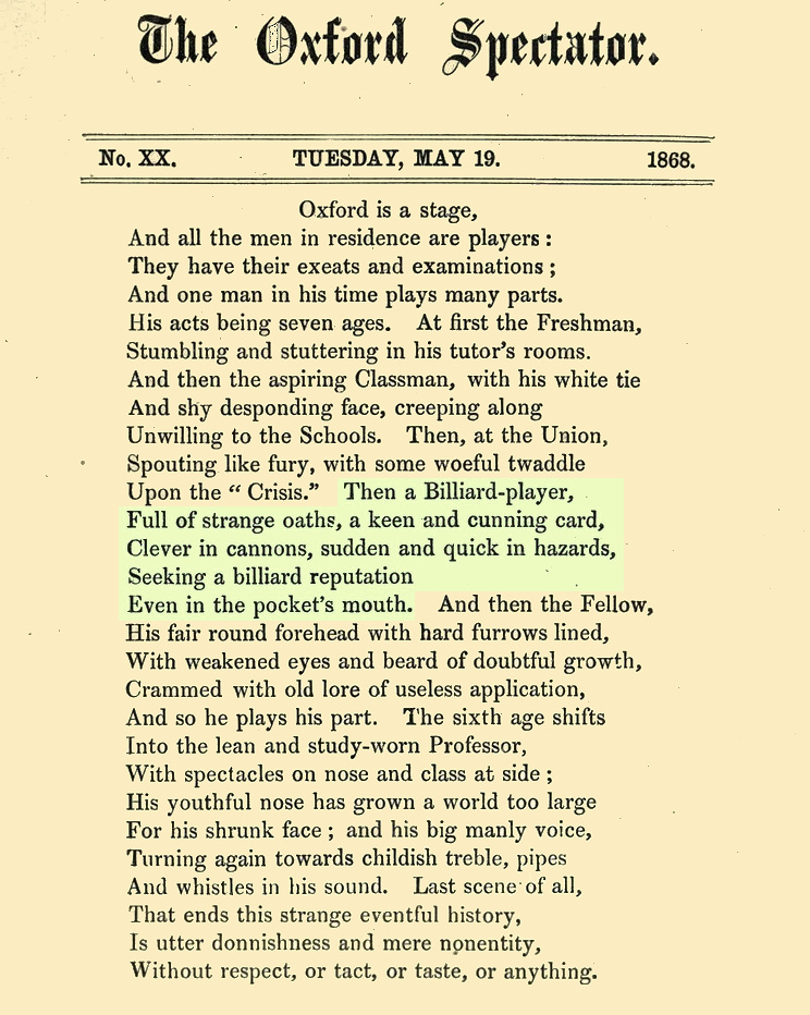 Oxford Spectator
No. XX. TUESDAY, MAY 19. 1868.
from p. 77~78  /136
https://archive.org/details/oxfordspectatorn00copluoft/page/77/mode/1up
PDF: https://archive.org/download/oxfordspectatorn00copluoft/oxfordspectatorn00copluoft.pdf

Oxford is a stage,
And all the men in residence are players :
They have their exeats and examinations ;
And one man in his time plays many parts.
His acts being seven ages. At first the Freshman,
Stumbling and stuttering in his tutor's rooms.
And then the aspiring Classman, with his white tie
And shy desponding face, creeping along
Unwilling to the Schools. Then, at the Union,
Spouting like fury, with some woeful twaddle
Upon the 'Crisis.' Then a Billiard-player,
Full of strange oaths, a keen and cunning card,
Clever in cannons, sudden and quick in hazards,
Seeking a billiard reputation
Even in the pocket's mouth. And then the Fellow,
His fair round forehead with hard furrows lined,
With weakened eyes and beard of doubtful growth,
Crammed with old lore of useless application,
And so he plays his part. The sixth age shifts
Into the lean and study-worn Professor,
With spectacles on nose and class at side ;
His youthful nose has grown a world too large
For his shrunk face ; and his big manly voice,
Turning again towards childish treble, pipes
And whistles in his sound. Last scene of all,
That ends this strange eventful history,
Is utter donnishness and mere nonentity,
That ends this strange eventful history,
Is utter donnishness and mere nonentity,
Without respect, or tact, or taste, or anything.
